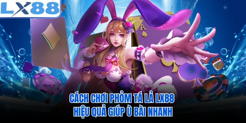 Cách Chơi Phỏm Tá Lả LX88 Hiệu Quả Giúp Ù Bài Nhanh