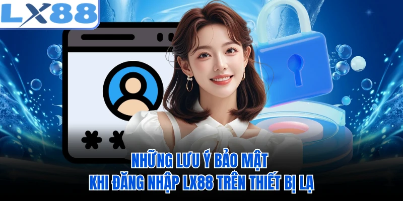Những lưu ý bảo mật khi đăng nhập LX88 trên thiết bị lạ